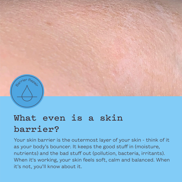 What even is a skin barrier? Your skin barrier is the outermost layer of your skin, your body's bouncer. It keeps the good stuff in and the bad stuff out. When it's working, your skin feels soft, calm and balanced.