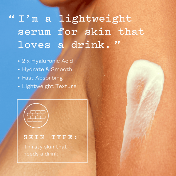 I'm a lightweight serum for skin that loves a drink. 2 x hyaluronic acid, hydrate and smooth, fast absorbing, lightweight texture. Skin type: thirsty skin that needs a drink.