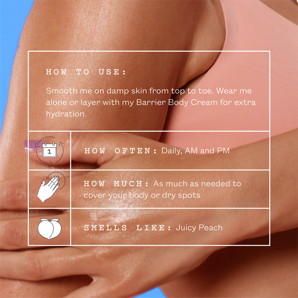 How to use: smooth onto damp skin from top to toe. Wear alone or layer with Barrier Body Cream for extra hydration. Daily, AM and PM. As much as needed to cover your body or dry spots. Smells like juicy peach.